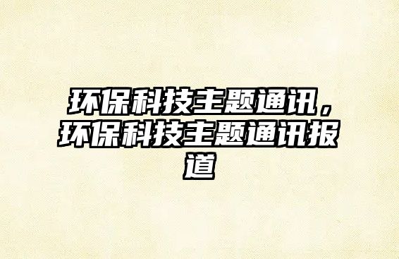 環(huán)?？萍贾黝}通訊，環(huán)保科技主題通訊報道