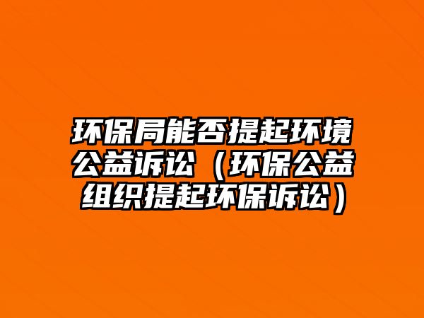 環(huán)保局能否提起環(huán)境公益訴訟（環(huán)保公益組織提起環(huán)保訴訟）