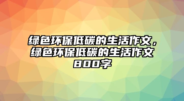 綠色環(huán)保低碳的生活作文，綠色環(huán)保低碳的生活作文800字