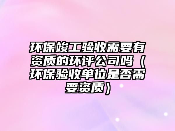 環(huán)?？⒐を?yàn)收需要有資質(zhì)的環(huán)評公司嗎（環(huán)保驗(yàn)收單位是否需要資質(zhì)）