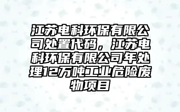 江蘇電科環(huán)保有限公司處置代碼，江蘇電科環(huán)保有限公司年處理12萬噸工業(yè)危險廢物項目
