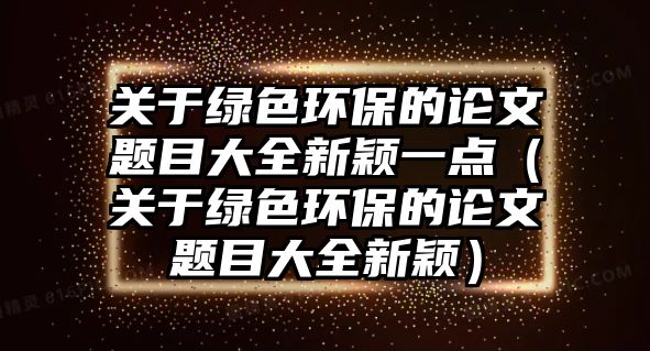 關(guān)于綠色環(huán)保的論文題目大全新穎一點(diǎn)（關(guān)于綠色環(huán)保的論文題目大全新穎）
