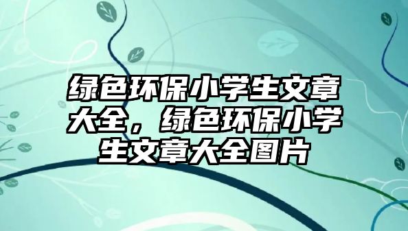 綠色環(huán)保小學生文章大全，綠色環(huán)保小學生文章大全圖片