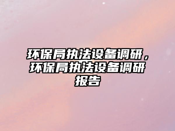 環(huán)保局執(zhí)法設(shè)備調(diào)研，環(huán)保局執(zhí)法設(shè)備調(diào)研報(bào)告