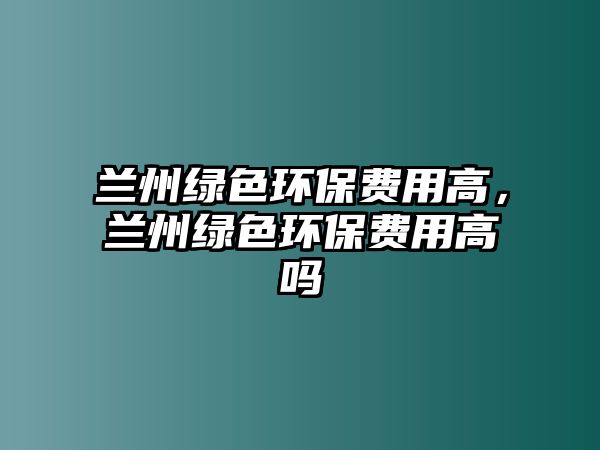 蘭州綠色環(huán)保費用高，蘭州綠色環(huán)保費用高嗎