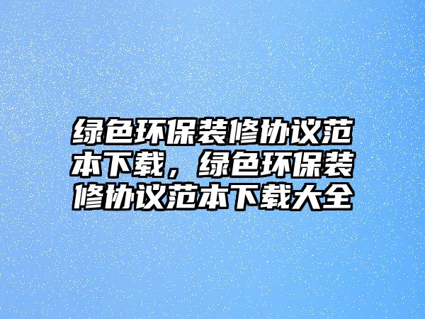 綠色環(huán)保裝修協(xié)議范本下載，綠色環(huán)保裝修協(xié)議范本下載大全