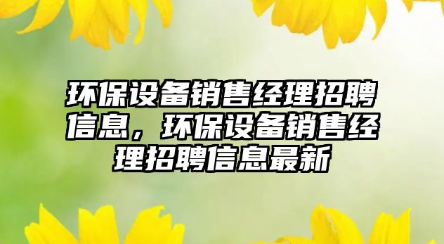 環(huán)保設(shè)備銷售經(jīng)理招聘信息，環(huán)保設(shè)備銷售經(jīng)理招聘信息最新