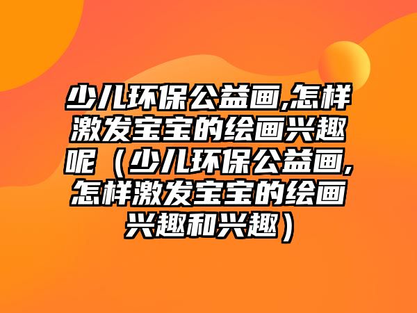 少兒環(huán)保公益畫,怎樣激發(fā)寶寶的繪畫興趣呢（少兒環(huán)保公益畫,怎樣激發(fā)寶寶的繪畫興趣和興趣）