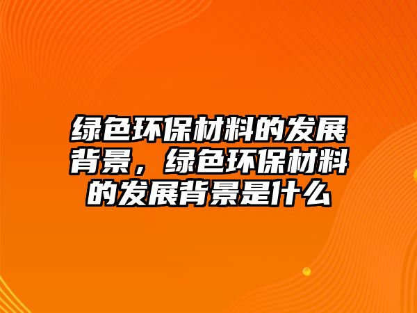 綠色環(huán)保材料的發(fā)展背景，綠色環(huán)保材料的發(fā)展背景是什么