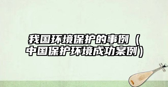 我國環(huán)境保護(hù)的事例（中國保護(hù)環(huán)境成功案例）