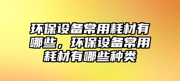 環(huán)保設(shè)備常用耗材有哪些，環(huán)保設(shè)備常用耗材有哪些種類