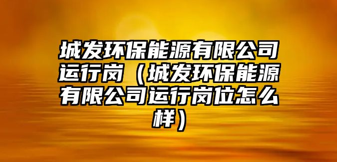 城發(fā)環(huán)保能源有限公司運(yùn)行崗（城發(fā)環(huán)保能源有限公司運(yùn)行崗位怎么樣）