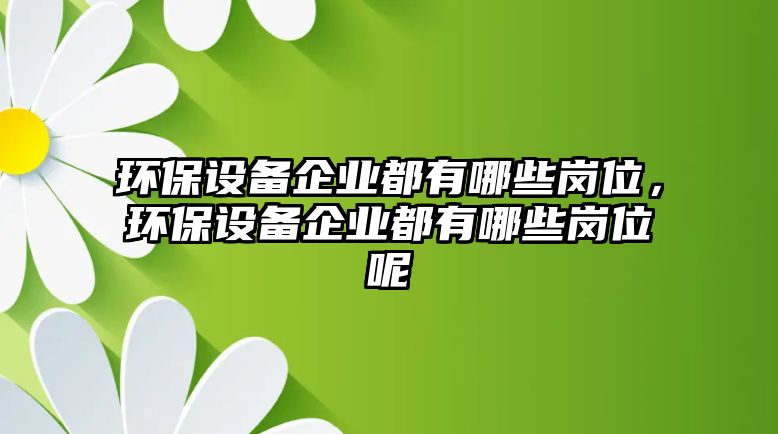 環(huán)保設(shè)備企業(yè)都有哪些崗位，環(huán)保設(shè)備企業(yè)都有哪些崗位呢