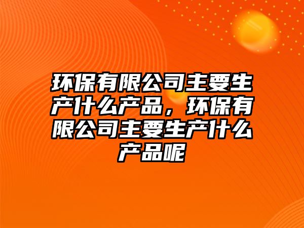 環(huán)保有限公司主要生產(chǎn)什么產(chǎn)品，環(huán)保有限公司主要生產(chǎn)什么產(chǎn)品呢