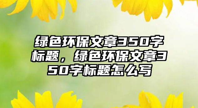 綠色環(huán)保文章350字標題，綠色環(huán)保文章350字標題怎么寫