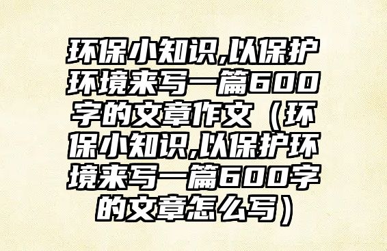 環(huán)保小知識(shí),以保護(hù)環(huán)境來(lái)寫一篇600字的文章作文（環(huán)保小知識(shí),以保護(hù)環(huán)境來(lái)寫一篇600字的文章怎么寫）