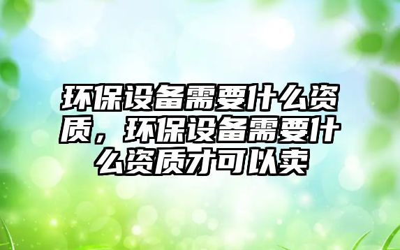 環(huán)保設(shè)備需要什么資質(zhì)，環(huán)保設(shè)備需要什么資質(zhì)才可以賣