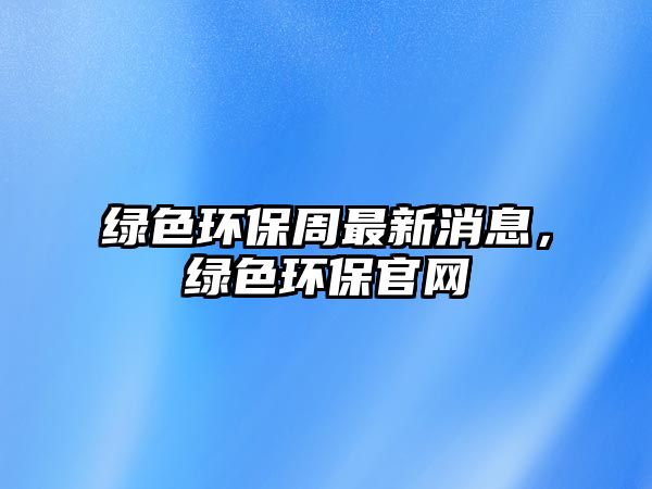 綠色環(huán)保周最新消息，綠色環(huán)保官網(wǎng)