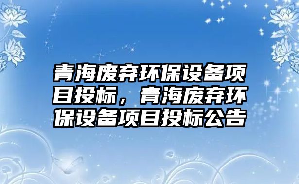 青海廢棄環(huán)保設(shè)備項目投標(biāo)，青海廢棄環(huán)保設(shè)備項目投標(biāo)公告