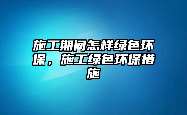施工期間怎樣綠色環(huán)保，施工綠色環(huán)保措施