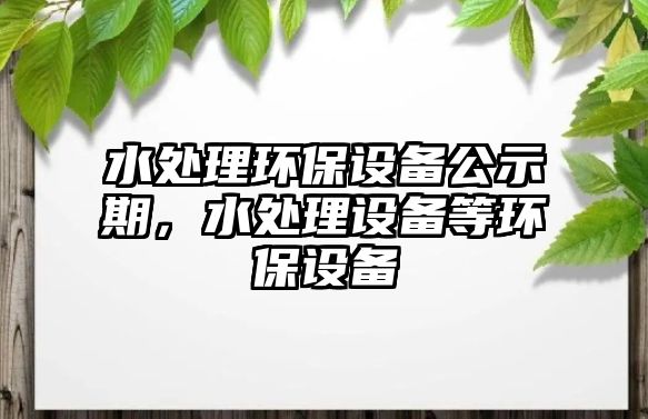 水處理環(huán)保設(shè)備公示期，水處理設(shè)備等環(huán)保設(shè)備