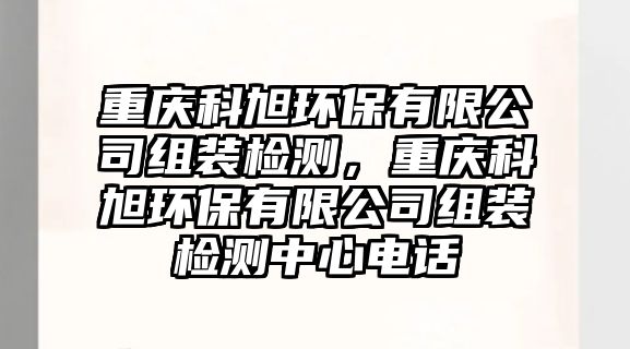 重慶科旭環(huán)保有限公司組裝檢測(cè)，重慶科旭環(huán)保有限公司組裝檢測(cè)中心電話