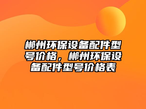 郴州環(huán)保設(shè)備配件型號(hào)價(jià)格，郴州環(huán)保設(shè)備配件型號(hào)價(jià)格表