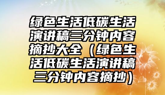 綠色生活低碳生活演講稿三分鐘內(nèi)容摘抄大全（綠色生活低碳生活演講稿三分鐘內(nèi)容摘抄）