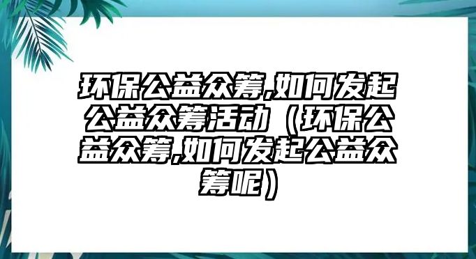 環(huán)保公益眾籌,如何發(fā)起公益眾籌活動(dòng)（環(huán)保公益眾籌,如何發(fā)起公益眾籌呢）