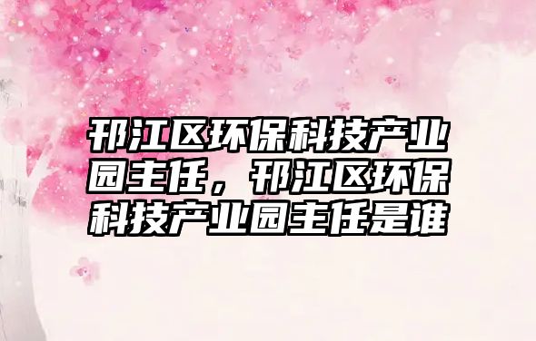 邗江區(qū)環(huán)保科技產(chǎn)業(yè)園主任，邗江區(qū)環(huán)保科技產(chǎn)業(yè)園主任是誰