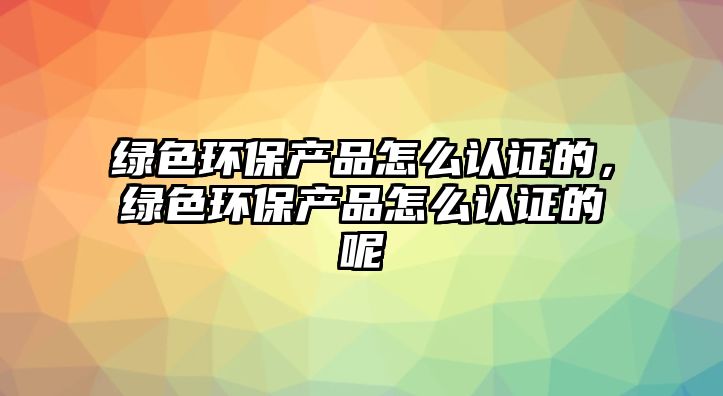 綠色環(huán)保產(chǎn)品怎么認(rèn)證的，綠色環(huán)保產(chǎn)品怎么認(rèn)證的呢