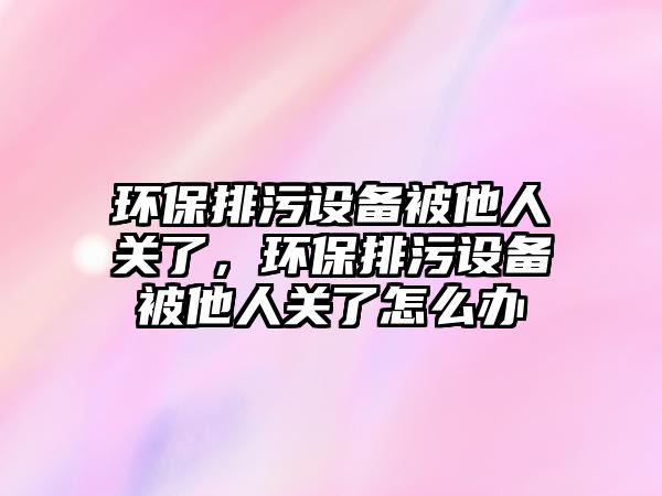 環(huán)保排污設(shè)備被他人關(guān)了，環(huán)保排污設(shè)備被他人關(guān)了怎么辦