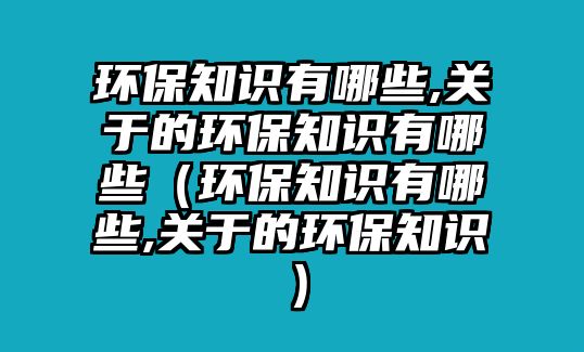 環(huán)保知識有哪些,關(guān)于的環(huán)保知識有哪些（環(huán)保知識有哪些,關(guān)于的環(huán)保知識）