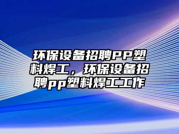 環(huán)保設(shè)備招聘PP塑料焊工，環(huán)保設(shè)備招聘pp塑料焊工工作
