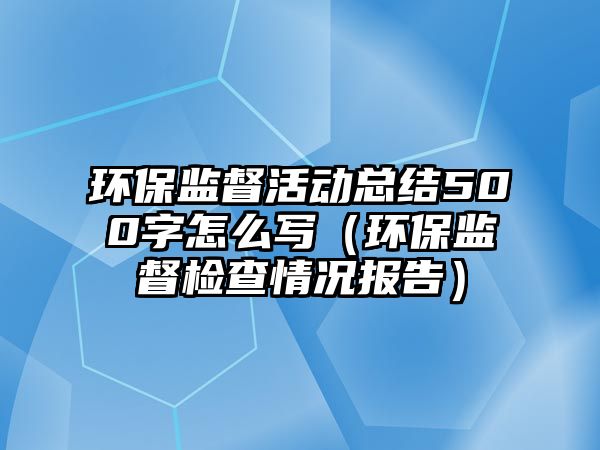 環(huán)保監(jiān)督活動(dòng)總結(jié)500字怎么寫（環(huán)保監(jiān)督檢查情況報(bào)告）