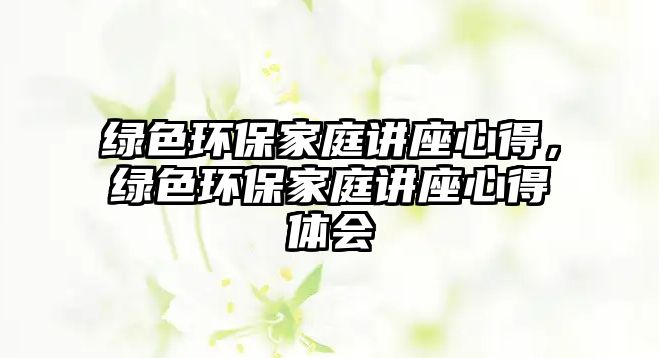綠色環(huán)保家庭講座心得，綠色環(huán)保家庭講座心得體會(huì)