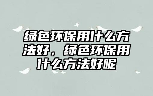 綠色環(huán)保用什么方法好，綠色環(huán)保用什么方法好呢