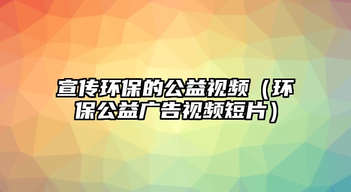 宣傳環(huán)保的公益視頻（環(huán)保公益廣告視頻短片）