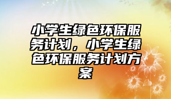 小學生綠色環(huán)保服務計劃，小學生綠色環(huán)保服務計劃方案