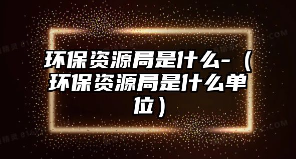 環(huán)保資源局是什么-（環(huán)保資源局是什么單位）