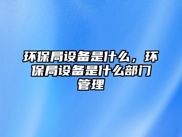 環(huán)保局設(shè)備是什么，環(huán)保局設(shè)備是什么部門(mén)管理