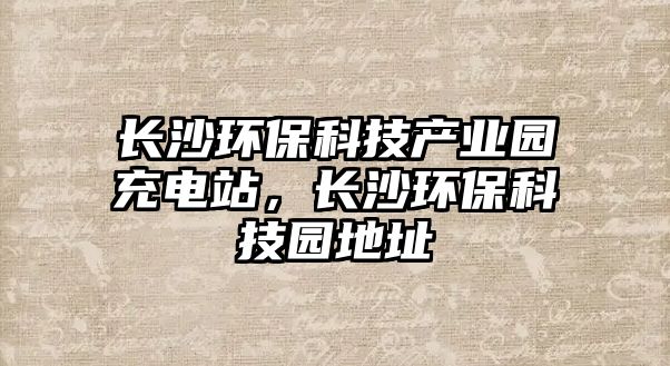 長(zhǎng)沙環(huán)?？萍籍a(chǎn)業(yè)園充電站，長(zhǎng)沙環(huán)?？萍紙@地址