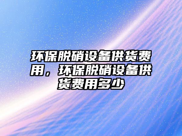 環(huán)保脫硝設(shè)備供貨費(fèi)用，環(huán)保脫硝設(shè)備供貨費(fèi)用多少
