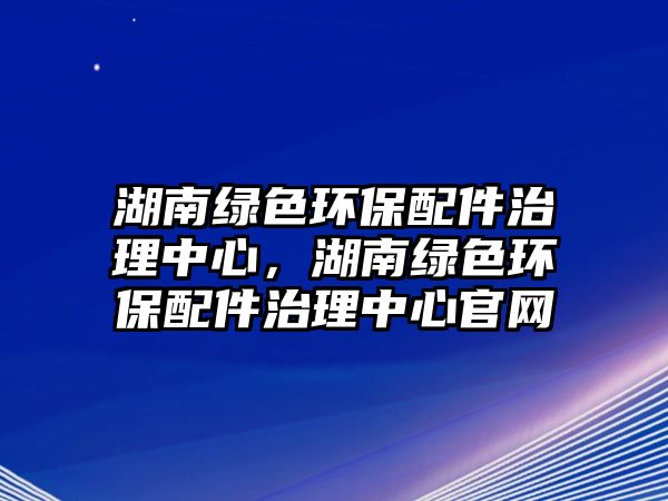 湖南綠色環(huán)保配件治理中心，湖南綠色環(huán)保配件治理中心官網(wǎng)