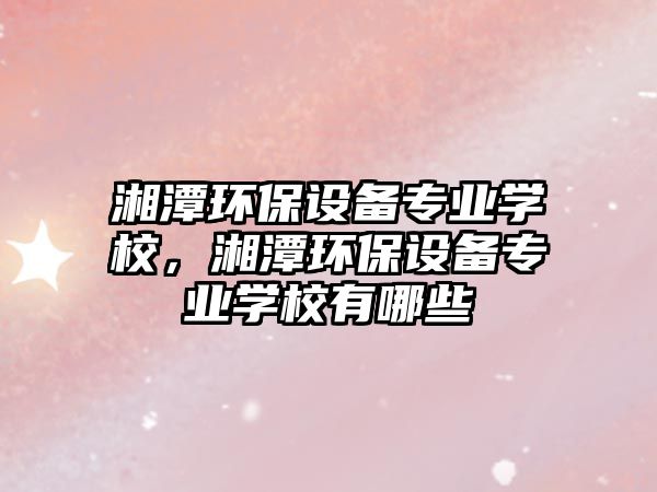 湘潭環(huán)保設(shè)備專業(yè)學(xué)校，湘潭環(huán)保設(shè)備專業(yè)學(xué)校有哪些