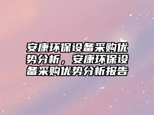 安康環(huán)保設(shè)備采購(gòu)優(yōu)勢(shì)分析，安康環(huán)保設(shè)備采購(gòu)優(yōu)勢(shì)分析報(bào)告