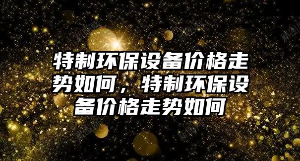 特制環(huán)保設(shè)備價(jià)格走勢如何，特制環(huán)保設(shè)備價(jià)格走勢如何