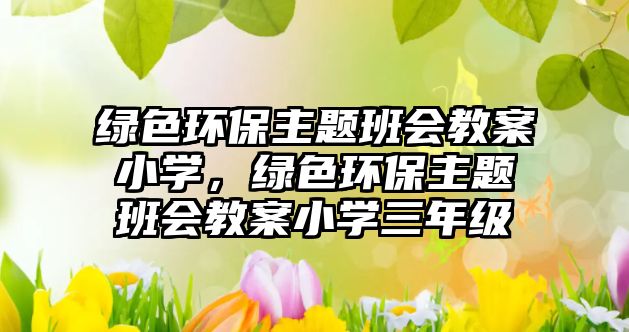 綠色環(huán)保主題班會教案小學(xué)，綠色環(huán)保主題班會教案小學(xué)三年級