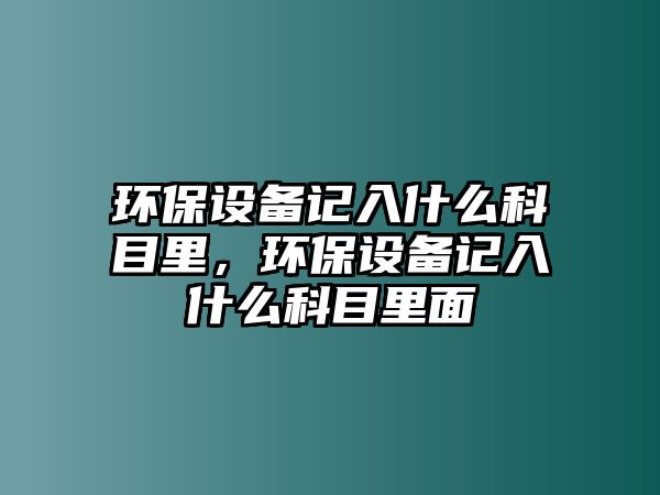 環(huán)保設(shè)備記入什么科目里，環(huán)保設(shè)備記入什么科目里面