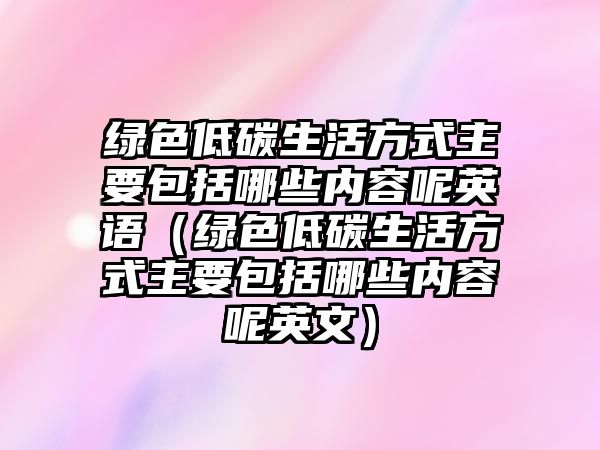 綠色低碳生活方式主要包括哪些內容呢英語（綠色低碳生活方式主要包括哪些內容呢英文）